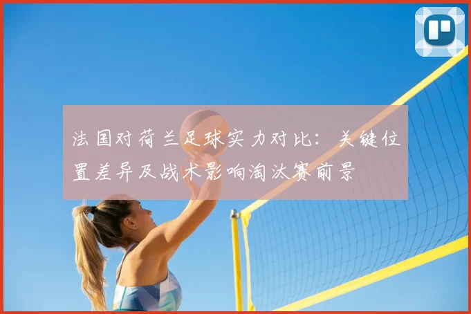 法国对荷兰足球实力对比：关键位置差异及战术影响淘汰赛前景