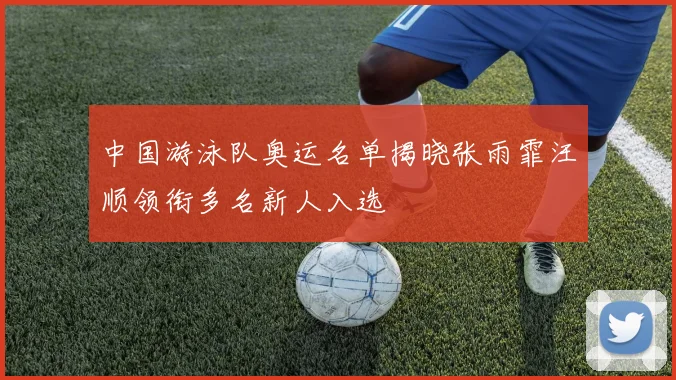 中国游泳队奥运名单揭晓张雨霏汪顺领衔多名新人入选
