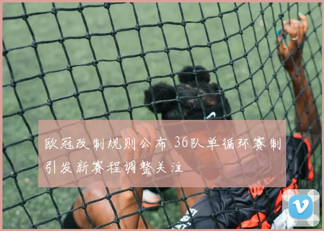 欧冠改制规则公布 36队单循环赛制引发新赛程调整关注