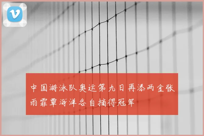中国游泳队奥运第九日再添两金张雨霏覃海洋各自摘得冠军