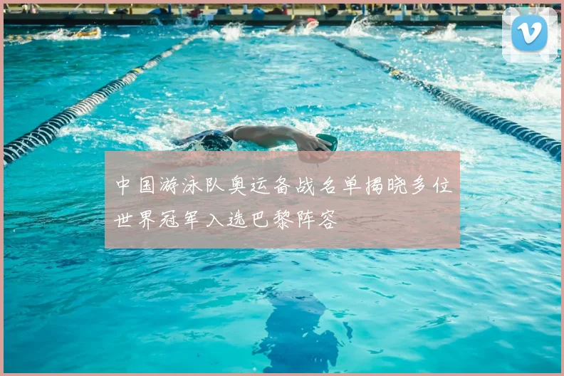 中国游泳队奥运备战名单揭晓多位世界冠军入选巴黎阵容