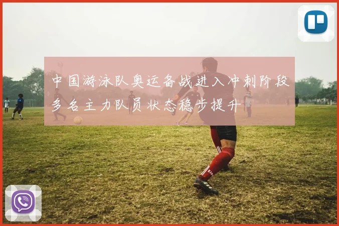中国游泳队奥运备战进入冲刺阶段多名主力队员状态稳步提升