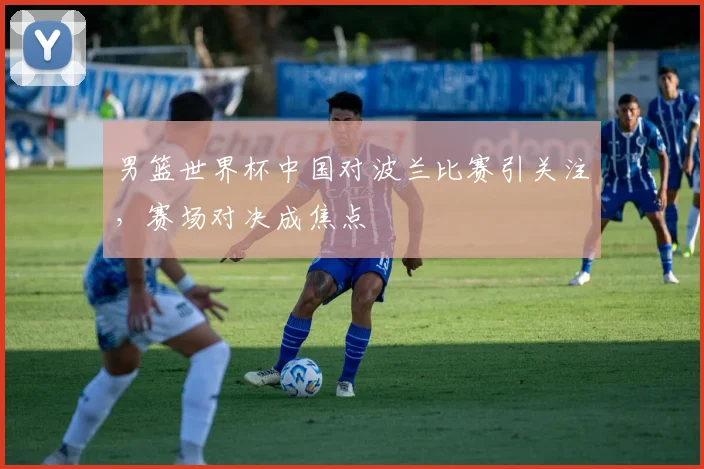 男篮世界杯中国对波兰比赛引关注,赛场对决成焦点