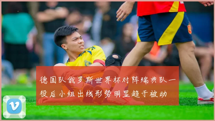 德国队俄罗斯世界杯对阵瑞典队一役后小组出线形势明显趋于被动