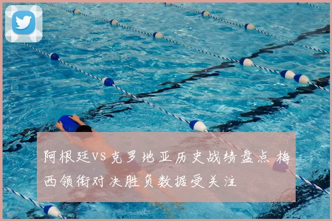 阿根廷vs克罗地亚历史战绩盘点 梅西领衔对决胜负数据受关注