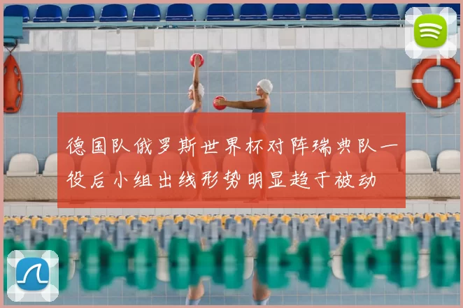 德国队俄罗斯世界杯对阵瑞典队一役后小组出线形势明显趋于被动