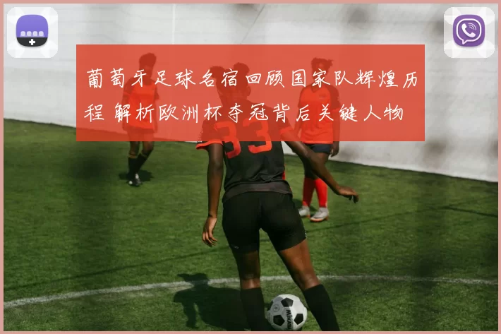 葡萄牙足球名宿回顾国家队辉煌历程 解析欧洲杯夺冠背后关键人物