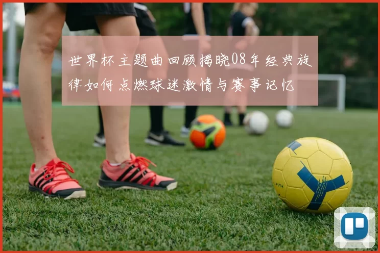 世界杯主题曲回顾揭晓08年经典旋律如何点燃球迷激情与赛事记忆