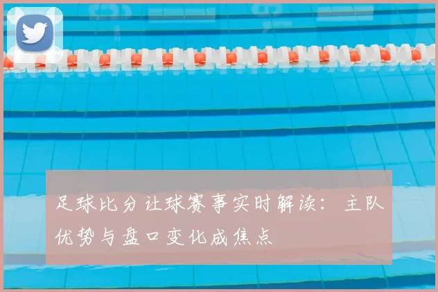 足球比分让球赛事实时解读：主队优势与盘口变化成焦点