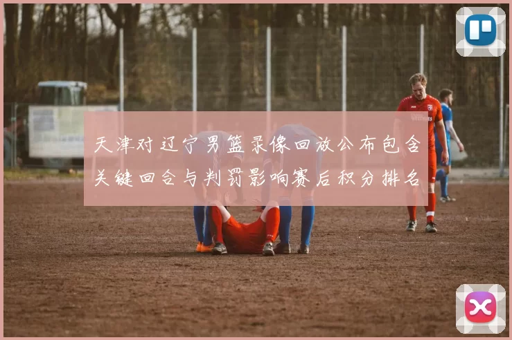 天津对辽宁男篮录像回放公布包含关键回合与判罚影响赛后积分排名