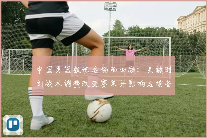 中国男篮教练名场面回顾:关键时刻战术调整改变赛果并影响后续备战