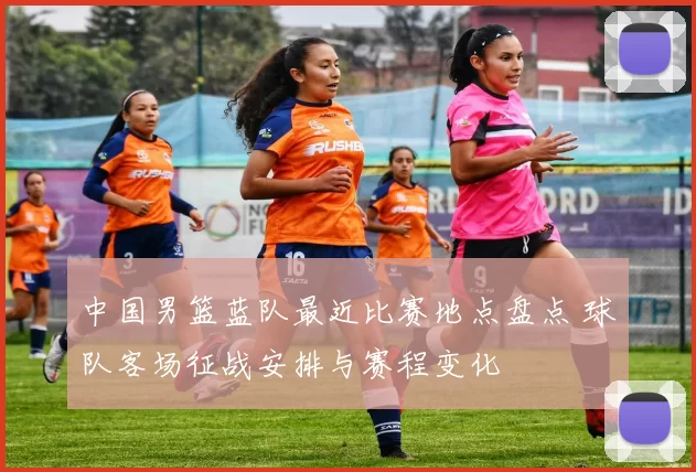 中国男篮蓝队最近比赛地点盘点 球队客场征战安排与赛程变化