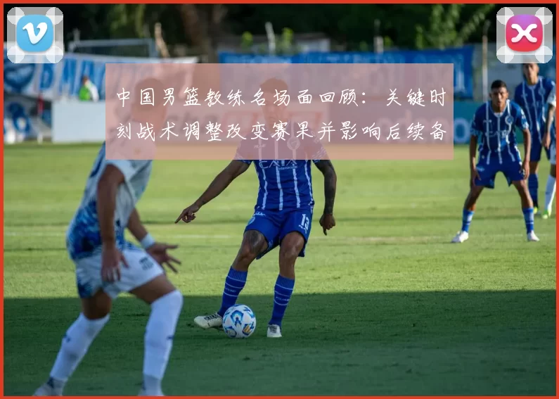 中国男篮教练名场面回顾:关键时刻战术调整改变赛果并影响后续备战