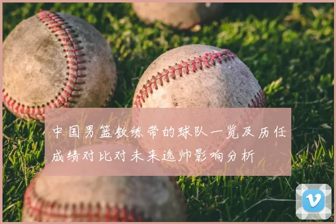 中国男篮教练带的球队一览及历任成绩对比对未来选帅影响分析