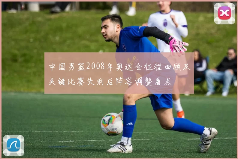 中国男篮2008年奥运会征程回顾及关键比赛失利后阵容调整看点