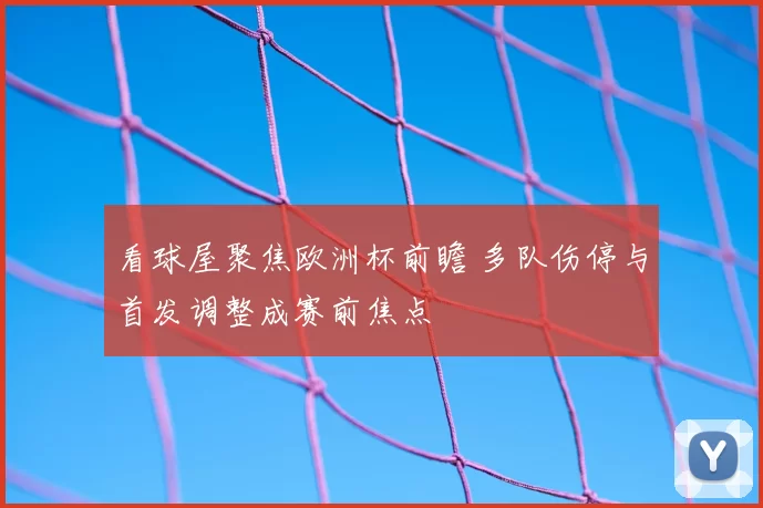 看球屋聚焦欧洲杯前瞻 多队伤停与首发调整成赛前焦点