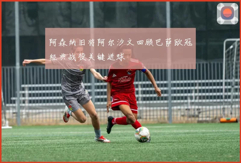 阿森纳旧将阿尔沙文回顾巴萨欧冠经典战役关键进球