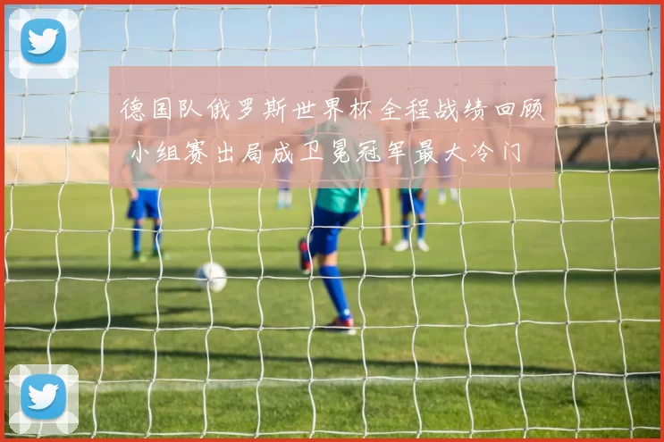 德国队俄罗斯世界杯全程战绩回顾 小组赛出局成卫冕冠军最大冷门