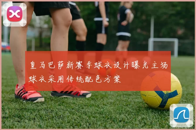 皇马巴萨新赛季球衣设计曝光主场球衣采用传统配色方案