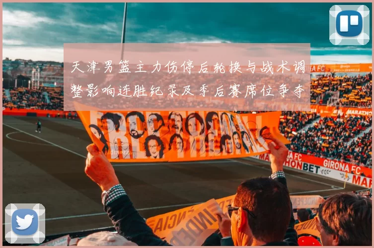 天津男篮主力伤停后轮换与战术调整影响连胜纪录及季后赛席位争夺态势