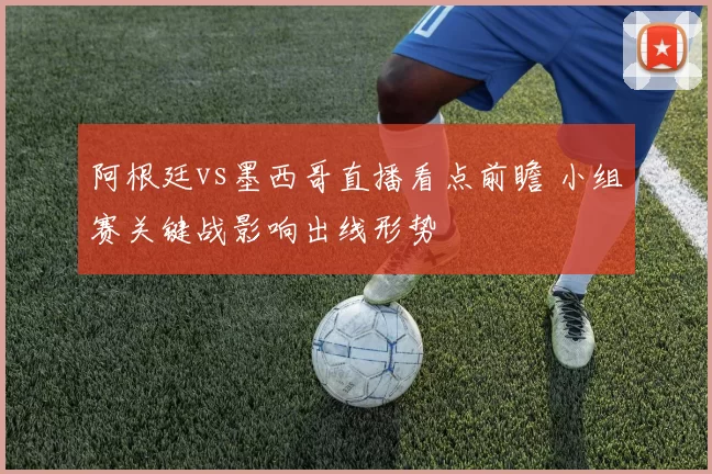 阿根廷vs墨西哥直播看点前瞻 小组赛关键战影响出线形势