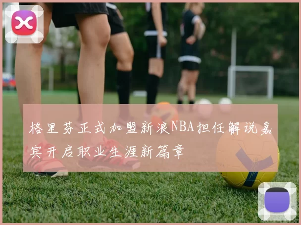 格里芬正式加盟新浪NBA担任解说嘉宾开启职业生涯新篇章