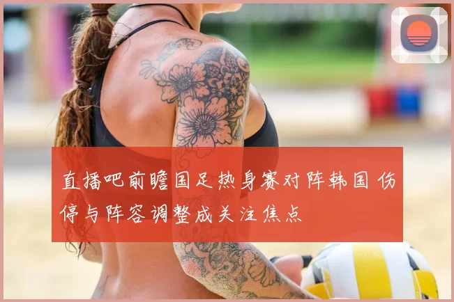 直播吧前瞻国足热身赛对阵韩国 伤停与阵容调整成关注焦点