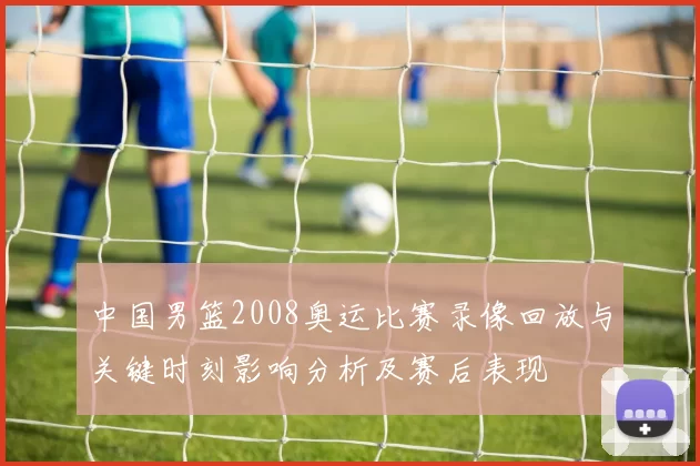 中国男篮2008奥运比赛录像回放与关键时刻影响分析及赛后表现