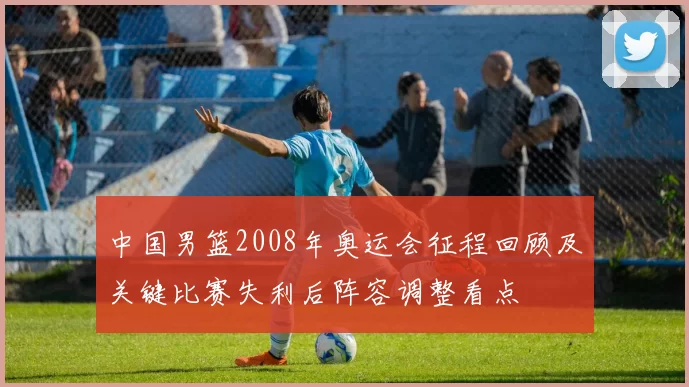 中国男篮2008年奥运会征程回顾及关键比赛失利后阵容调整看点