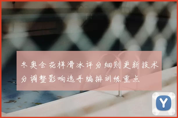 冬奥会花样滑冰评分细则更新技术分调整影响选手编排训练重点