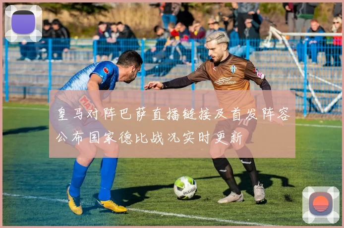 皇马对阵巴萨直播链接及首发阵容公布国家德比战况实时更新