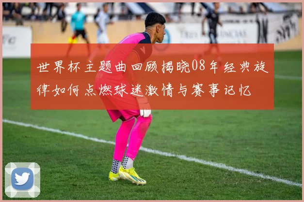 世界杯主题曲回顾揭晓08年经典旋律如何点燃球迷激情与赛事记忆