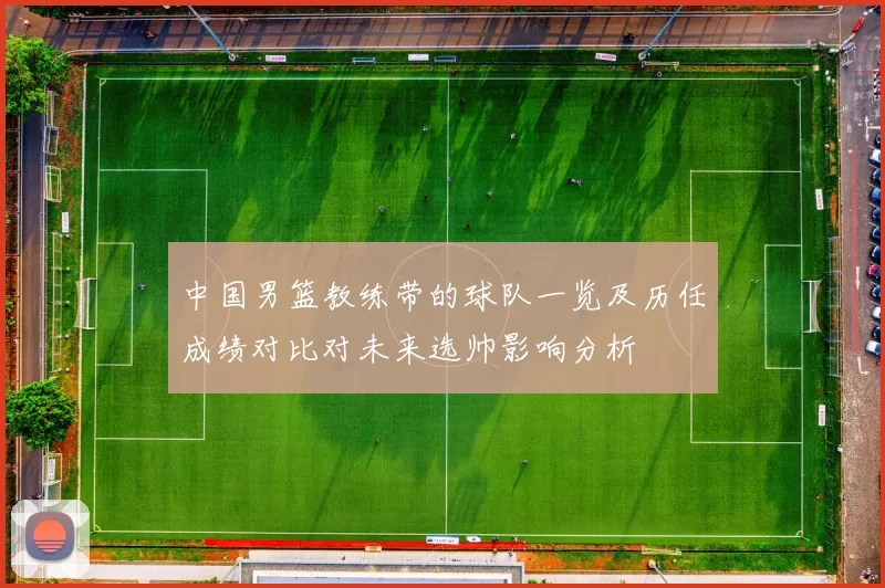 中国男篮教练带的球队一览及历任成绩对比对未来选帅影响分析