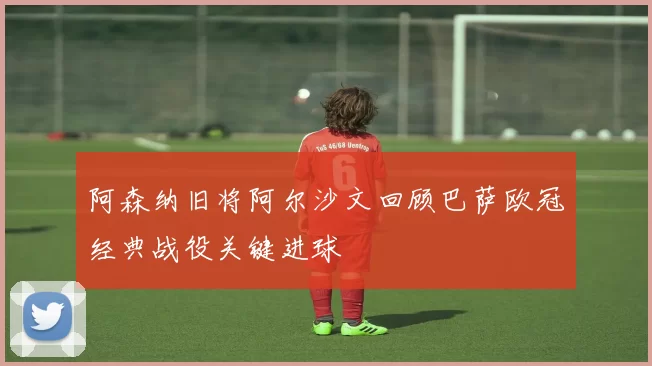 阿森纳旧将阿尔沙文回顾巴萨欧冠经典战役关键进球