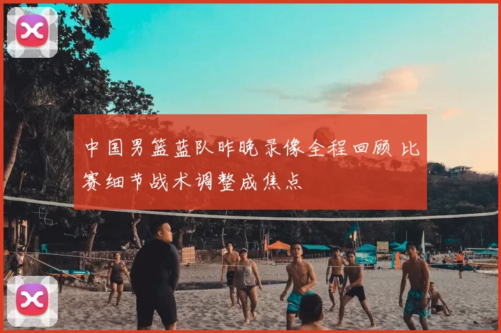 中国男篮蓝队昨晚录像全程回顾 比赛细节战术调整成焦点