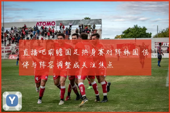 直播吧前瞻国足热身赛对阵韩国 伤停与阵容调整成关注焦点