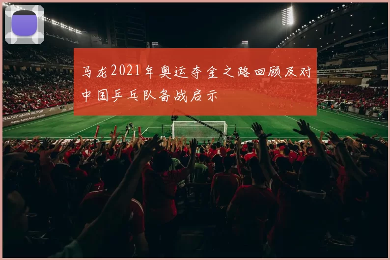 马龙2021年奥运夺金之路回顾及对中国乒乓队备战启示